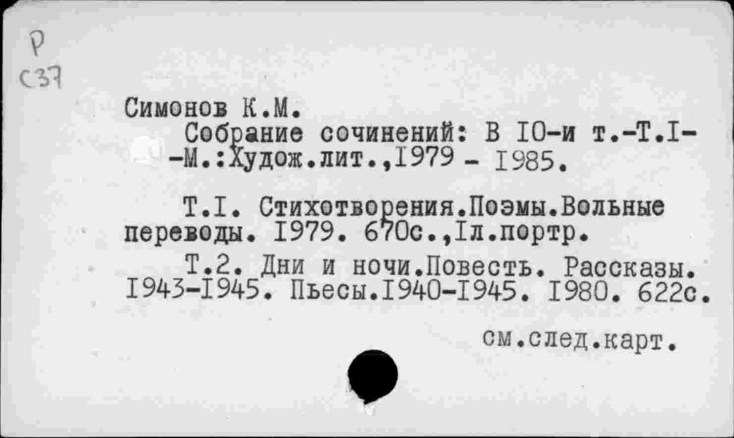 ﻿9
Симонов К.М.
Собрание сочинений: В 10-и Т.-Т.1--М.:Худож.лит.,1979 - 1985.
Т.1. Стихотворения.Поэмы.Вольные переводы. 1979. 670с.,1л.портр.
Т.2. Дни и ночи.Повесть. Рассказы. 1943-1945. Пьесы.1940-1945. 1980. 622с.
см.след.карт